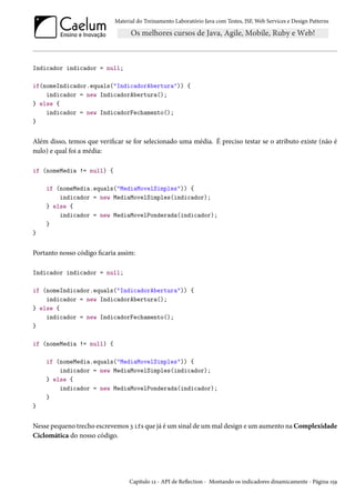 Material do Treinamento Laboratório Java com Testes, JSF, Web Services e Design Patterns
Indicador indicador = null;
if(nomeIndicador.equals("IndicadorAbertura")) {
indicador = new IndicadorAbertura();
} else {
indicador = new IndicadorFechamento();
}
Além disso, temos que verificar se for selecionado uma média. É preciso testar se o atributo existe (não é
nulo) e qual foi a média:
if (nomeMedia != null) {
if (nomeMedia.equals("MediaMovelSimples")) {
indicador = new MediaMovelSimples(indicador);
} else {
indicador = new MediaMovelPonderada(indicador);
}
}
Portanto nosso código ficaria assim:
Indicador indicador = null;
if (nomeIndicador.equals("IndicadorAbertura")) {
indicador = new IndicadorAbertura();
} else {
indicador = new IndicadorFechamento();
}
if (nomeMedia != null) {
if (nomeMedia.equals("MediaMovelSimples")) {
indicador = new MediaMovelSimples(indicador);
} else {
indicador = new MediaMovelPonderada(indicador);
}
}
Nesse pequeno trecho escrevemos 3 ifs que já é um sinal de um mal design e um aumento na Complexidade
Ciclomática do nosso código.
Capítulo 12 - API de Reflection - Montando os indicadores dinamicamente - Página 159
 