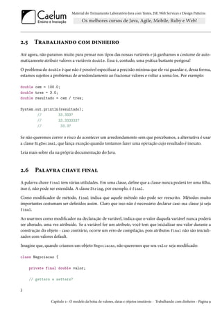 Material do Treinamento Laboratório Java com Testes, JSF, Web Services e Design Patterns
2.5 Trabalhando com dinheiro
Até agora, não paramos muito para pensar nos tipos das nossas variáveis e já ganhamos o costume de auto-
maticamente atribuir valores a variáveis double. Essa é, contudo, uma prática bastante perigosa!
O problema do double é que não é possível especificar a precisão mínima que ele vai guardar e, dessa forma,
estamos sujeitos a problemas de arredondamento ao fracionar valores e voltar a somá-los. Por exemplo:
double cem = 100.0;
double tres = 3.0;
double resultado = cem / tres;
System.out.println(resultado);
// 33.333?
// 33.333333?
// 33.3?
Se não queremos correr o risco de acontecer um arredondamento sem que percebamos, a alternativa é usar
a classe BigDecimal, que lança exceção quando tentamos fazer uma operação cujo resultado é inexato.
Leia mais sobre ela na própria documentação do Java.
2.6 Palavra chave final
A palavra chave final tem várias utilidades. Em uma classe, define que a classe nunca poderá ter uma filha,
isso é, não pode ser estendida. A classe String, por exemplo, é final.
Como modificador de método, final indica que aquele método não pode ser reescrito. Métodos muito
importantes costumam ser definidos assim. Claro que isso não é necessário declarar caso sua classe já seja
final.
Ao usarmos como modificador na declaração de variável, indica que o valor daquela variável nunca poderá
ser alterado, uma vez atribuído. Se a variável for um atributo, você tem que inicializar seu valor durante a
construção do objeto - caso contrário, ocorre um erro de compilação, pois atributos final não são iniciali-
zados com valores default.
Imagine que, quando criamos um objeto Negociacao, não queremos que seu valor seja modificado:
class Negociacao {
private final double valor;
// getters e setters?
}
Capítulo 2 - O modelo da bolsa de valores, datas e objetos imutáveis - Trabalhando com dinheiro - Página 9
 