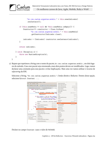 Material do Treinamento Laboratório Java com Testes, JSF, Web Services e Design Patterns
"br.com.caelum.argentum.modelo." + this.nomeIndicador)
.newInstance();
if (this.nomeMedia != null && !this.nomeMedia.isEmpty()) {
Constructor<?> constructor = Class.forName(
"br.com.caelum.argentum.modelo." + this.nomeMedia)
.getConstructor(Indicador.class);
indicador = (Indicador) constructor.newInstance(indicador);
}
return indicador;
} catch (Exception e) {
throw new RuntimeException(e);
}
}
5) Repare que repetimos a String com o nome do pacote, br.com.caelum.argentum.modelo., em dois luga-
res do método. Caso esse pacote seja renomeado, esses dois pontos devem ser modificados. Logo, vamos
declarar uma constante para esse pacote e evitar duplicações. Mais uma vez vamos utilizar o recurso de
refactoring da IDE.
Selecione a String, "br.com.caelum.argentum.modelo.", botão direito e Refactor. Dentro desse opção,
selecione Extract Constant ....
Declare no campo Constant name o valor de PACKAGE.
Capítulo 12 - API de Reflection - Exercícios: Plotando indicadores - Página 169
 