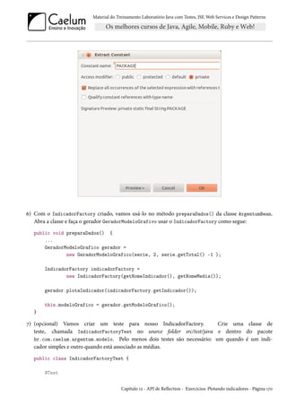 Material do Treinamento Laboratório Java com Testes, JSF, Web Services e Design Patterns
6) Com o IndicadorFactory criado, vamos usá-lo no método preparaDados() da classe ArgentumBean.
Abra a classe e faça o gerador GeradorModeloGrafivo usar o IndicadorFactory como segue:
public void preparaDados() {
...
GeradorModeloGrafico gerador =
new GeradorModeloGrafico(serie, 2, serie.getTotal() -1 );
IndicadorFactory indicadorFactory =
new IndicadorFactory(getNomeIndicador(), getNomeMedia());
gerador.plotaIndicador(indicadorFactory.getIndicador());
this.modeloGrafico = gerador.getModeloGrafico();
}
7) (opcional) Vamos criar um teste para nosso IndicadorFactory. Crie uma classe de
teste, chamada IndicadorFactoryTest no source folder src/test/java e dentro do pacote
br.com.caelum.argentum.modelo. Pelo menos dois testes são necessário: um quando é um indi-
cador simples e outro quando está associado as médias.
public class IndicadorFactoryTest {
@Test
Capítulo 12 - API de Reflection - Exercícios: Plotando indicadores - Página 170
 