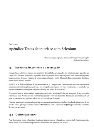 Capítulo 13
Apêndice Testes de interface com Selenium
“Além da magia negra, há apenas automação e mecanização”
– Federico Garcia Lorca
13.1 Introdução ao teste de aceitação
Nos capítulos anteriores fizemos uso dos testes de unidade, será que eles são suficientes para garantir que
a aplicação funcione da maneira esperada? Em um projeto web, uma das partes mais importantes para o
funcionamento desejado é a parte de apresentação, já que é a partir dela que toda a comunicação do cliente
com o nosso sistema será feita.
Verificar se as funcionalidades de um sistema estão se comportando corretamente sem que tenhamos de
testar manualmente a aplicação, abrindo um navegador, navegando por ele e visualizando os resultados são
tarefas que são realizadas pelos Acceptance Testing (ou Testes de Aceitação).
Temos que testar o nosso código, mas em uma aplicação web fica difícil testar a camada de apresentação,
o resultado final. Como testar a compatibilidade entre browsers diferentes de maneira automatizada? Em
geral, como testar se a página renderizada tem o resultado desejado?
Para isso ser possível, existem algumas ferramentas que permitem tal trabalho, simulando a interação de um
usuário com a aplicação. Esse é o caso do Selenium que, com a assistência do JUnit, pode facilitar o trabalho
de escrever tais testes.
13.2 Como funciona?
Para demonstrar como o Selenium funciona, testaremos se a validação do campo titulo funciona correta-
mente, isto é, o formulário não poderá ser submetido caso ele esteja em branco.
 