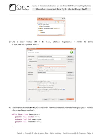 Material do Treinamento Laboratório Java com Testes, JSF, Web Services e Design Patterns
5) Crie a classe usando ctrl + N Class, chamada Negociacao e dentro do pacote
br.com.caelum.argentum.modelo:
6) Transforme a classe em final e já declare os três atributos que fazem parte de uma negociação da bolsa de
valores (também como final):
public final class Negociacao {
private final double preco;
private final int quantidade;
private final Calendar data;
}
Capítulo 2 - O modelo da bolsa de valores, datas e objetos imutáveis - Exercícios: o modelo do Argentum - Página 18
 