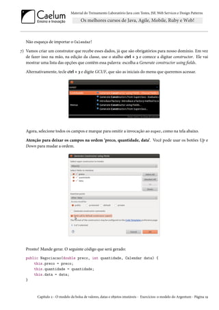 Material do Treinamento Laboratório Java com Testes, JSF, Web Services e Design Patterns
Não esqueça de importar o Calendar!
7) Vamos criar um construtor que recebe esses dados, já que são obrigatórios para nosso domínio. Em vez
de fazer isso na mão, na edição da classe, use o atalho ctrl + 3 e comece a digitar constructor. Ele vai
mostrar uma lista das opções que contêm essa palavra: escolha a Generate constructor using fields.
Alternativamente, tecle ctrl + 3 e digite GCUF, que são as iniciais do menu que queremos acessar.
Agora, selecione todos os campos e marque para omitir a invocação ao super, como na tela abaixo.
Atenção para deixar os campos na ordem ‘preco, quantidade, data’. Você pode usar os botões Up e
Down para mudar a ordem.
Pronto! Mande gerar. O seguinte código que será gerado:
public Negociacao(double preco, int quantidade, Calendar data) {
this.preco = preco;
this.quantidade = quantidade;
this.data = data;
}
Capítulo 2 - O modelo da bolsa de valores, datas e objetos imutáveis - Exercícios: o modelo do Argentum - Página 19
 