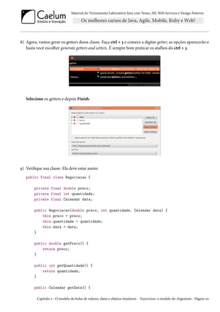 Material do Treinamento Laboratório Java com Testes, JSF, Web Services e Design Patterns
8) Agora, vamos gerar os getters dessa classe. Faça ctrl + 3 e comece a digitar getter, as opções aparecerão e
basta você escolher generate getters and setters. É sempre bom praticar os atalhos do ctrl + 3.
Selecione os getters e depois Finish:
9) Verifique sua classe. Ela deve estar assim:
public final class Negociacao {
private final double preco;
private final int quantidade;
private final Calendar data;
public Negociacao(double preco, int quantidade, Calendar data) {
this.preco = preco;
this.quantidade = quantidade;
this.data = data;
}
public double getPreco() {
return preco;
}
public int getQuantidade() {
return quantidade;
}
public Calendar getData() {
Capítulo 2 - O modelo da bolsa de valores, datas e objetos imutáveis - Exercícios: o modelo do Argentum - Página 20
 