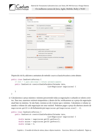 Material do Treinamento Laboratório Java com Testes, JSF, Web Services e Design Patterns
Depois de criá-la, adicione a assinatura do método constroiCandleParaData como abaixo:
public class CandlestickFactory {
// ctrl + 1 para adicionar o return automaticamente
public Candlestick constroiCandleParaData(Calendar data,
List<Negociacao> negociacoes) {
}
}
2) Calcularemos o preço máximo e mínimo percorrendo todas as negociações e achando os valores corre-
tos. Para isso, usaremos variáveis temporárias e, dentro do for, verificaremos se o preço da negociação
atual bate ou máximo. Se não bater, veremos se ele é menor que o mínimo. Calculamos o volume so-
mando o volume de cada negociação em uma variável. Podemos pegar o preço de abertura através de
negociacoes.get(0) e o de fechamento por negociacoes.get(negociacoes.size() - 1).
public class CandlestickFactory {
public Candlestick constroiCandleParaData(Calendar data,
List<Negociacao> negociacoes) {
double maximo = negociacoes.get(0).getPreco();
double minimo = negociacoes.get(0).getPreco();
double volume = 0;
Capítulo 2 - O modelo da bolsa de valores, datas e objetos imutáveis - Exercícios: fábrica de Candlestick - Página 25
 