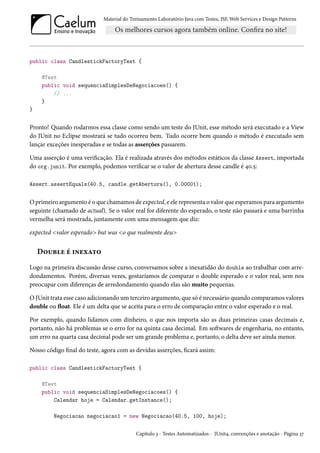 Material do Treinamento Laboratório Java com Testes, JSF, Web Services e Design Patterns
public class CandlestickFactoryTest {
@Test
public void sequenciaSimplesDeNegociacoes() {
// ...
}
}
Pronto! Quando rodarmos essa classe como sendo um teste do JUnit, esse método será executado e a View
do JUnit no Eclipse mostrará se tudo ocorreu bem. Tudo ocorre bem quando o método é executado sem
lançar exceções inesperadas e se todas as asserções passarem.
Uma asserção é uma verificação. Ela é realizada através dos métodos estáticos da classe Assert, importada
do org.junit. Por exemplo, podemos verificar se o valor de abertura desse candle é 40.5:
Assert.assertEquals(40.5, candle.getAbertura(), 0.00001);
O primeiro argumento é o que chamamos de expected, e ele representa o valor que esperamos para argumento
seguinte (chamado de actual). Se o valor real for diferente do esperado, o teste não passará e uma barrinha
vermelha será mostrada, juntamente com uma mensagem que diz:
expected <valor esperado> but was <o que realmente deu>
Double é inexato
Logo na primeira discussão desse curso, conversamos sobre a inexatidão do double ao trabalhar com arre-
dondamentos. Porém, diversas vezes, gostaríamos de comparar o double esperado e o valor real, sem nos
preocupar com diferenças de arredondamento quando elas são muito pequenas.
O JUnit trata esse caso adicionando um terceiro argumento, que só é necessário quando comparamos valores
double ou float. Ele é um delta que se aceita para o erro de comparação entre o valor esperado e o real.
Por exemplo, quando lidamos com dinheiro, o que nos importa são as duas primeiras casas decimais e,
portanto, não há problemas se o erro for na quinta casa decimal. Em softwares de engenharia, no entanto,
um erro na quarta casa decimal pode ser um grande problema e, portanto, o delta deve ser ainda menor.
Nosso código final do teste, agora com as devidas asserções, ficará assim:
public class CandlestickFactoryTest {
@Test
public void sequenciaSimplesDeNegociacoes() {
Calendar hoje = Calendar.getInstance();
Negociacao negociacao1 = new Negociacao(40.5, 100, hoje);
Capítulo 3 - Testes Automatizados - JUnit4, convenções e anotação - Página 37
 