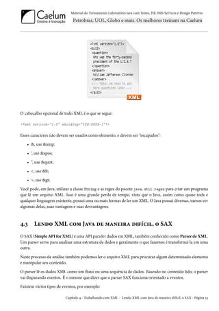 Material do Treinamento Laboratório Java com Testes, JSF, Web Services e Design Patterns
O cabeçalho opcional de todo XML é o que se segue:
<?xml version="1.0" encoding="ISO-8859-1"?>
Esses caracteres não devem ser usados como elemento, e devem ser “escapados":
• &, use &amp;
• ‘, use &apos;
• “, use &quot;
• <, use &lt;
• >, use &gt;
Você pode, em Java, utilizar a classe String e as regex do pacote java.util.regex para criar um programa
que lê um arquivo XML. Isso é uma grande perda de tempo, visto que o Java, assim como quase toda e
qualquer linguagem existente, possui uma ou mais formas de ler um XML. O Java possui diversas, vamos ver
algumas delas, suas vantagens e suas desvantagens.
4.3 Lendo XML com Java de maneira difícil, o SAX
O SAX (Simple API for XML) é uma API para ler dados em XML, também conhecido como Parser de XML.
Um parser serve para analisar uma estrutura de dados e geralmente o que fazemos é transformá-la em uma
outra.
Neste processo de análise também podemos ler o arquivo XML para procurar algum determinado elemento
e manipular seu conteúdo.
O parser lê os dados XML como um fluxo ou uma sequência de dados. Baseado no conteúdo lido, o parser
vai disparando eventos. É o mesmo que dizer que o parser SAX funciona orientado a eventos.
Existem vários tipos de eventos, por exemplo:
Capítulo 4 - Trabalhando com XML - Lendo XML com Java de maneira difícil, o SAX - Página 53
 