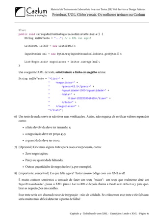 Material do Treinamento Laboratório Java com Testes, JSF, Web Services e Design Patterns
@Test
public void carregaXmlComUmaNegociacaoEmListaUnitaria() {
String xmlDeTeste = "..."; // o XML vai aqui!
LeitorXML leitor = new LeitorXML();
InputStream xml = new ByteArrayInputStream(xmlDeTeste.getBytes());
List<Negociacao> negociacoes = leitor.carrega(xml);
}
Use o seguinte XML de teste, substituindo a linha em negrito acima:
String xmlDeTeste = "<list>" +
" <negociacao>" +
" <preco>43.5</preco>" +
" <quantidade>1000</quantidade>" +
" <data>" +
" <time>1322233344455</time>" +
" </data>" +
" </negociacao>" +
"</list>";
6) Um teste de nada serve se não tiver suas verificações. Assim, não esqueça de verificar valores esperados
como:
• a lista devolvida deve ter tamanho 1;
• a negociação deve ter preço 43.5;
• a quantidade deve ser 1000.
7) (Opcional) Crie mais alguns testes para casos excepcionais, como:
• Zero negociações;
• Preço ou quantidade faltando;
• Outras quantidades de negociações (3, por exemplo).
8) (importante, conceitual) E o que falta agora? Testar nosso código com um XML real?
É muito comum sentirmos a vontade de fazer um teste “maior": um teste que realmente abre um
InputStreamReader, passa o XML para o LeitorXML e depois chama a CandlestickFactory para que-
brar as negociações em candles.
Esse teste seria um chamado teste de integração - não de unidade. Se criássemos esse teste e ele falhasse,
seria muito mais difícil detectar o ponto de falha!
Capítulo 4 - Trabalhando com XML - Exercícios: Lendo o XML - Página 61
 
