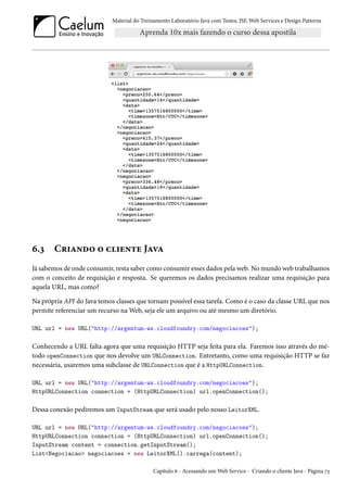 Material do Treinamento Laboratório Java com Testes, JSF, Web Services e Design Patterns
6.3 Criando o cliente Java
Já sabemos de onde consumir, resta saber como consumir esses dados pela web. No mundo web trabalhamos
com o conceito de requisição e resposta. Se queremos os dados precisamos realizar uma requisição para
aquela URL, mas como?
Na própria API do Java temos classes que tornam possível essa tarefa. Como é o caso da classe URL que nos
permite referenciar um recurso na Web, seja ele um arquivo ou até mesmo um diretório.
URL url = new URL("http://argentum-ws.cloudfoundry.com/negociacoes");
Conhecendo a URL falta agora que uma requisição HTTP seja feita para ela. Faremos isso através do mé-
todo openConnection que nos devolve um URLConnection. Entretanto, como uma requisição HTTP se faz
necessária, usaremos uma subclasse de URLConnection que é a HttpURLConnection.
URL url = new URL("http://argentum-ws.cloudfoundry.com/negociacoes");
HttpURLConnection connection = (HttpURLConnection) url.openConnection();
Dessa conexão pediremos um InputStream que será usado pelo nosso LeitorXML.
URL url = new URL("http://argentum-ws.cloudfoundry.com/negociacoes");
HttpURLConnection connection = (HttpURLConnection) url.openConnection();
InputStream content = connection.getInputStream();
List<Negociacao> negociacoes = new LeitorXML().carrega(content);
Capítulo 6 - Acessando um Web Service - Criando o cliente Java - Página 73
 
