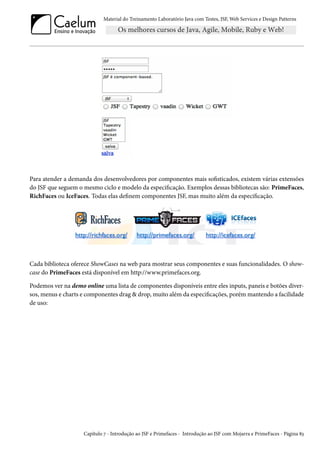 Material do Treinamento Laboratório Java com Testes, JSF, Web Services e Design Patterns
Para atender a demanda dos desenvolvedores por componentes mais sofisticados, existem várias extensões
do JSF que seguem o mesmo ciclo e modelo da especificação. Exemplos dessas bibliotecas são: PrimeFaces,
RichFaces ou IceFaces. Todas elas definem componentes JSF, mas muito além da especificação.
Cada biblioteca oferece ShowCases na web para mostrar seus componentes e suas funcionalidades. O show-
case do PrimeFaces está disponível em http://www.primefaces.org.
Podemos ver na demo online uma lista de componentes disponíveis entre eles inputs, paneis e botões diver-
sos, menus e charts e componentes drag & drop, muito além da especificações, porém mantendo a facilidade
de uso:
Capítulo 7 - Introdução ao JSF e Primefaces - Introdução ao JSF com Mojarra e PrimeFaces - Página 83
 