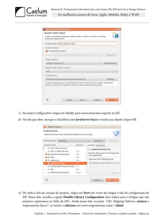 Material do Treinamento Laboratório Java com Testes, JSF, Web Services e Design Patterns
c) Na seção Configuration clique em Modify para acrescentarmos suporte ao JSF.
d) Na tela que abre, marque o checkbox com JavaServer Faces e versão 2.0, depois clique OK:
e) De volta à tela de criação do projeto, clique em Next três vezes até chegar à tela de configuração do
JSF. Nessa tela, escolha a opção Disable Library Configuration (isso indica para o Eclipse que nós
mesmos copiaremos os JARs do JSF). Ainda nessa tela, na parte URL Mapping Patterns, remova o
mapeamento /faces/*, se existir, e adicione um novo mapeamento como *.xhtml
Capítulo 7 - Introdução ao JSF e Primefaces - Exercícios: Instalando o Tomcat e criando o projeto - Página 90
 