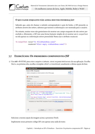 Material do Treinamento Laboratório Java com Testes, JSF,Web Services e Design Patterns 
O ¤¶u €Zñu§ u•¤¶Z•±™ •a™ Z†•oZ „™¶êu§ †•€™§“Zca™¥ 
Sabendo que, antes de chamar o método correspondente à ação do botão, o JSF preenche os 
atributos através dos setters, sabemos que teremos a informação a ser mostrada para o usuário. 
No entanto, muitas vezes não gostaríamos de mostrar um campo enquanto ele não estiver pre-enchido 
e, felizmente, o JSF tem uma forma bastante simples de só mostrar um h:outputText 
na tela apenas se a informação estiver preenchida! Basta usar o atributo rendered: 
h:outputText value=Oi #{olaMundoBean.nome} 
rendered=#{not empty olaMundoBean.nome}/ 
ß.ß Eìu§hih†™«: O« £§†“u†§™« h™“£™•u•±u« JSF 
Õ) Use ctrl + N HTML para criar o arquivo olaMundo.xhtml na pasta WebContent da sua aplicação. Escolha 
Next e, na próxima tela, escolha o template xhtml Õ.þ transitional, usualmente a última opção da lista: 
Selecione a mesma opção da imagem acima e pressione Finish. 
Implemente nosso primeiro código JSF com apenas uma saída de texto: 
Capítulo ß - Introdução ao JSF e Primefaces - Exercícios: Os primeiros componentes JSF - Página Éß 
 