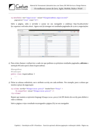 Material do Treinamento Laboratório Java com Testes, JSF,Web Services e Design Patterns 
p:dataTable var=negociacao value=#{argentumBean.negociacoes} 
paginator=true rows=15 
Salve a página, suba o servidor e acesse no seu navegador o endereço http://localhost:˜þ˜þ/ 
9óó-argentum-web/index.xhtml . Agora você já consegue ver resultados paginados de Õ¢ em Õ¢ negociações: 
ó) Para evitar chamar o webservice a cada vez que pedimos os próximos resultados paginados, adicione a 
anotação @ViewScoped à classe ArgentumBean: 
@ManagedBean 
@ViewScoped 
public class ArgentumBean { 
... 
} 
ì) Deixe as colunas ordenáveis, use o atributo sortBy em cada atributo. Por exemplo, para a coluna que 
mostra o preço da negociação: 
p:column sortBy=#{negociacao.preco} headerText=Preço  
h:outputText value=#{negociacao.preco} / 
/p:column 
Repare que usamos a expression language #{negociacao.preco} do JSF dentro do sortBy para denir o 
valor a ordenar. 
Salve a página e veja o resultado recarregando a página (F¢) no seu navegador. 
Capítulo ß - Introdução ao JSF e Primefaces - Exercício opcional: adicione paginação e ordenação à tabela - Página ÕþÉ 
 