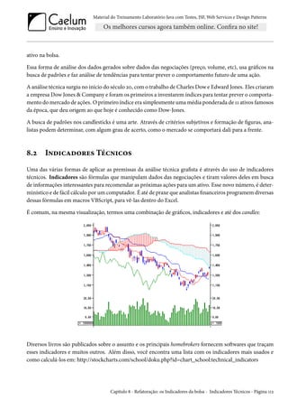 Material do Treinamento Laboratório Java com Testes, JSF,Web Services e Design Patterns 
ativo na bolsa. 
Essa forma de análise dos dados gerados sobre dados das negociações (preço, volume, etc), usa grácos na 
busca de padrões e faz análise de tendências para tentar prever o comportamento futuro de uma ação. 
A análise técnica surgiu no início do século óþ, como trabalho de Charles Dow e Edward Jones. Eles criaram 
a empresa Dow Jones  Company e foramos primeiros a inventarem índices para tentar prever o comporta-mento 
domercado de ações. Oprimeiro índice era simplesmente umamédia ponderada de ÕÕ ativos famosos 
da época, que deu origem ao que hoje é conhecido como Dow-Jones. 
A busca de padrões nos candlesticks é uma arte. Através de critérios subjetivos e formação de guras, ana-listas 
podem determinar, com algum grau de acerto, como o mercado se comportará dali para a frente. 
˜.ó I•o†hZo™§u« Teh•†h™« 
Uma das várias formas de aplicar as premissas da análise técnica grasta é através do uso de indicadores 
técnicos. Indicadores são fórmulas que manipulam dados das negociações e tiram valores deles em busca 
de informações interessantes para recomendar as próximas ações para um ativo. Esse novo número, é deter-minístico 
e de fácil cálculo por um computador. É até de praxe que analistas nanceiros programem diversas 
dessas fórmulas em macros VBScript, para vê-las dentro do Excel. 
É comum, na mesma visualização, termos uma combinação de grácos, indicadores e até dos candles: 
Diversos livros são publicados sobre o assunto e os principais homebrokers fornecem soŸwares que traçam 
esses indicadores e muitos outros. Além disso, você encontra uma lista com os indicadores mais usados e 
como calculá-los em: http://stockcharts.com/school/doku.php?id=chart_school:technical_indicators 
Capítulo ˜ - Refatoração: os Indicadores da bolsa - Indicadores Técnicos - Página ÕÕó 
 