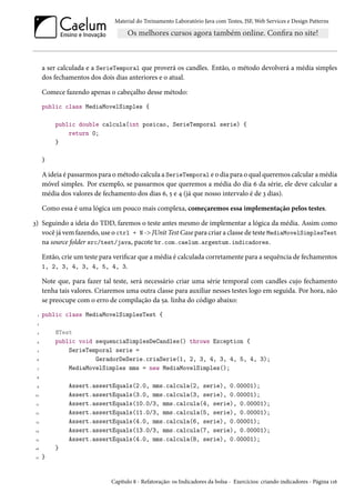 Material do Treinamento Laboratório Java com Testes, JSF,Web Services e Design Patterns 
a ser calculada e a SerieTemporal que proverá os candles. Então, o método devolverá a média simples 
dos fechamentos dos dois dias anteriores e o atual. 
Comece fazendo apenas o cabeçalho desse método: 
public class MediaMovelSimples { 
public double calcula(int posicao, SerieTemporal serie) { 
return 0; 
} 
} 
Aideia é passarmos para ométodo calcula a SerieTemporal e o dia para o qual queremos calcular amédia 
móvel simples. Por exemplo, se passarmos que queremos a média do dia ä da série, ele deve calcular a 
média dos valores de fechamento dos dias ä, ¢ e ¦ (já que nosso intervalo é de ì dias). 
Como essa é uma lógica um pouco mais complexa, começaremos essa implementação pelos testes. 
ì) Seguindo a ideia do TDD, faremos o teste antes mesmo de implementar a lógica da média. Assim como 
você já vem fazendo, use o ctrl + N - JUnit Test Case para criar a classe de teste MediaMovelSimplesTest 
na source folder src/test/java, pacote br.com.caelum.argentum.indicadores. 
Então, crie um teste para vericar que amédia é calculada corretamente para a sequência de fechamentos 
1, 2, 3, 4, 3, 4, 5, 4, 3. 
Note que, para fazer tal teste, será necessário criar uma série temporal com candles cujo fechamento 
tenha tais valores. Criaremos uma outra classe para auxiliar nesses testes logo em seguida. Por hora, não 
se preocupe com o erro de compilação da ¢a. linha do código abaixo: 
Õ public class MediaMovelSimplesTest { 
ó 
ì @Test 
¦ public void sequenciaSimplesDeCandles() throws Exception { 
¢ SerieTemporal serie = 
ä GeradorDeSerie.criaSerie(1, 2, 3, 4, 3, 4, 5, 4, 3); 
ß MediaMovelSimples mms = new MediaMovelSimples(); 
˜ 
É Assert.assertEquals(2.0, mms.calcula(2, serie), 0.00001); 
Õþ Assert.assertEquals(3.0, mms.calcula(3, serie), 0.00001); 
ÕÕ Assert.assertEquals(10.0/3, mms.calcula(4, serie), 0.00001); 
Õó Assert.assertEquals(11.0/3, mms.calcula(5, serie), 0.00001); 
Õì Assert.assertEquals(4.0, mms.calcula(6, serie), 0.00001); 
Õ¦ Assert.assertEquals(13.0/3, mms.calcula(7, serie), 0.00001); 
Õ¢ Assert.assertEquals(4.0, mms.calcula(8, serie), 0.00001); 
Õä } 
Õß } 
Capítulo ˜ - Refatoração: os Indicadores da bolsa - Exercícios: criando indicadores - Página ÕÕä 
 
