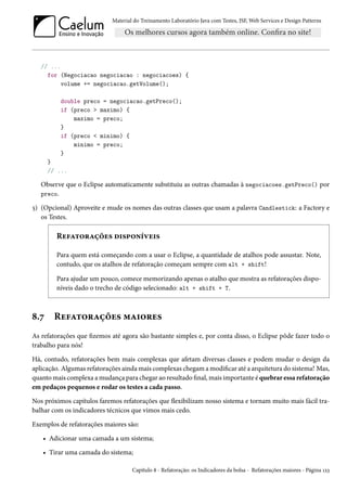Material do Treinamento Laboratório Java com Testes, JSF,Web Services e Design Patterns 
// ... 
for (Negociacao negociacao : negociacoes) { 
volume += negociacao.getVolume(); 
double preco = negociacao.getPreco(); 
if (preco  maximo) { 
maximo = preco; 
} 
if (preco  minimo) { 
minimo = preco; 
} 
} 
// ... 
Observe que o Eclipse automaticamente substituiu as outras chamadas à negociacoes.getPreco() por 
preco. 
¢) (Opcional) Aproveite e mude os nomes das outras classes que usam a palavra Candlestick: a Factory e 
os Testes. 
Ru€Z±™§Zcou« o†«£™•iêu†« 
Para quem está começando com a usar o Eclipse, a quantidade de atalhos pode assustar. Note, 
contudo, que os atalhos de refatoração começam sempre com alt + shift! 
Para ajudar um pouco, comece memorizando apenas o atalho que mostra as refatorações dispo-níveis 
dado o trecho de código selecionado: alt + shift + T. 
˜.ß Ru€Z±™§Zcou« “Z†™§u« 
As refatorações que zemos até agora são bastante simples e, por conta disso, o Eclipse pôde fazer todo o 
trabalho para nós! 
Há, contudo, refatorações bem mais complexas que afetam diversas classes e podem mudar o design da 
aplicação. Algumas refatorações aindamais complexas chegamamodicar até a arquitetura do sistema! Mas, 
quantomais complexa amudança para chegar ao resultado nal,mais importante é quebrar essa refatoração 
em pedaços pequenos e rodar os testes a cada passo. 
Nos próximos capítulos faremos refatorações que žexibilizam nosso sistema e tornam muito mais fácil tra-balhar 
com os indicadores técnicos que vimos mais cedo. 
Exemplos de refatorações maiores são: 
• Adicionar uma camada a um sistema; 
• Tirar uma camada do sistema; 
Capítulo ˜ - Refatoração: os Indicadores da bolsa - Refatorações maiores - Página Õóì 
 