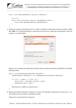 Material do Treinamento Laboratório Java com Testes, JSF,Web Services e Design Patterns 
public class IndicadorAbertura implements Indicador { 
@Override 
public double calcula(int posicao, SerieTemporal serie) { 
return serie.getCandle(posicao).getAbertura(); 
} 
} 
¢) Volte para a classe GeradorModeloGrafico e altere o método plotaMediaMovelSimples usando o atalho 
alt + shiŸ + C. Você precisará alterar o nome para plotaIndicador e adicionar um parâmetro. Veja com 
atenção o screenshot abaixo: 
Ignore o erro e, quando essa refatoração terminar, remova a linha que declarava o indicador. Seu método 
terminará assim: 
public void plotaIndicador(Indicador indicador) { 
LineChartSeries chartSeries = new LineChartSeries(indicador.toString()); 
for (int i = comeco; i = fim; i++) { 
double valor = indicador.calcula(i, serie); 
chartSeries.set(i, valor); 
} 
modeloGrafico.addSeries(chartSeries); 
} 
ä) Repare que estamos chamando o método toString() do indicador no método plotaIndicador(). Va-mos 
sobrescrevê-lo em todos os indicadores criados. 
Sobrescreva na classe MediaMovelSimples: 
Capítulo Õþ - Aplicando Padrões de projeto - Exercícios: refatorando para uma interface e usando bem os testes - Página Õ¦ì 
 