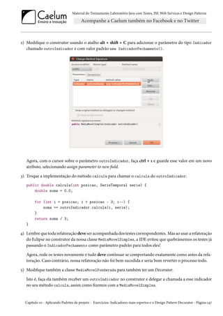 Material do Treinamento Laboratório Java com Testes, JSF,Web Services e Design Patterns 
ó) Modique o construtor usando o atalho alt + shiŸ + C para adicionar o parâmetro do tipo Indicador 
chamado outroIndicador e com valor padrão new IndicadorFechamento(). 
Agora, com o cursor sobre o parâmetro outroIndicador, faça ctrl + Õ e guarde esse valor em um novo 
atributo, selecionando assign parameter to new eld. 
ì) Troque a implementação do método calcula para chamar o calcula do outroIndicador: 
public double calcula(int posicao, SerieTemporal serie) { 
double soma = 0.0; 
for (int i = posicao; i  posicao - 3; i--) { 
soma += outroIndicador.calcula(i, serie); 
} 
return soma / 3; 
} 
¦) Lembre que toda refatoração deve ser acompanhada dos testes correspondentes. Mas ao usar a refatoração 
do Eclipse no construtor da nossa classe MediaMovelSimples, a IDE evitou que quebrássemos os testes já 
passando o IndicadorFechamento como parâmetro padrão para todos eles! 
Agora, rode os testes novamente e tudo deve continuar se comportando exatamente como antes da refa-toração. 
Caso contrário, nossa refatoração não foi bem sucedida e seria bom reverter o processo todo. 
¢) Modique também a classe MediaMovelPonderada para também ter um Decorator. 
Isto é, faça ela também receber um outroIndicador no construtor e delegar a chamada a esse indicador 
no seu método calcula, assim como zemos com a MediaMovelSimples. 
Capítulo Õþ - Aplicando Padrões de projeto - Exercícios: Indicadores mais espertos e o Design Pattern Decorator - Página Õ¦ß 
 