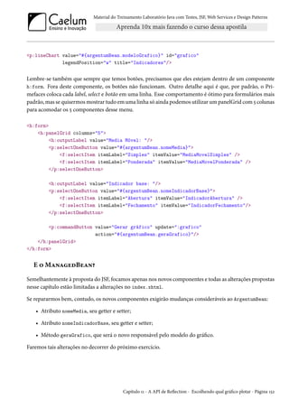 Material do Treinamento Laboratório Java com Testes, JSF,Web Services e Design Patterns 
p:lineChart value=#{argentumBean.modeloGrafico} id=grafico 
legendPosition=w title=Indicadores/ 
Lembre-se também que sempre que temos botões, precisamos que eles estejam dentro de um componente 
h:form. Fora deste componente, os botões não funcionam. Outro detalhe aqui é que, por padrão, o Pri-mefaces 
coloca cada label, select e botão em uma linha. Esse comportamento é ótimo para formulários mais 
padrão,mas se quisermosmostrar tudo emuma linha só ainda podemos utilizarumpanelGrid com¢ colunas 
para acomodar os ¢ componentes desse menu. 
h:form 
h:panelGrid columns=5 
h:outputLabel value=Media Móvel: / 
p:selectOneButton value=#{argentumBean.nomeMedia} 
f:selectItem itemLabel=Simples itemValue=MediaMovelSimples / 
f:selectItem itemLabel=Ponderada itemValue=MediaMovelPonderada / 
/p:selectOneButton 
h:outputLabel value=Indicador base: / 
p:selectOneButton value=#{argentumBean.nomeIndicadorBase} 
f:selectItem itemLabel=Abertura itemValue=IndicadorAbertura / 
f:selectItem itemLabel=Fechamento itemValue=IndicadorFechamento/ 
/p:selectOneButton 
p:commandButton value=Gerar gráfico update=:grafico 
action=#{argentumBean.geraGrafico}/ 
/h:panelGrid 
/h:form 
E ™MZ•ZuoBuZ•¥ 
Semelhantemente à proposta do JSF, focamos apenas nos novos componentes e todas as alterações propostas 
nesse capítulo estão limitadas a alterações no index.xhtml. 
Se repararmos bem, contudo, os novos componentes exigirão mudanças consideráveis ao ArgentumBean: 
• Atributo nomeMedia, seu getter e setter; 
• Atributo nomeIndicadorBase, seu getter e setter; 
• Método geraGrafico, que será o novo responsável pelo modelo do gráco. 
Faremos tais alterações no decorrer do próximo exercício. 
Capítulo ÕÕ - A API de Režection - Escolhendo qual gráco plotar - Página Õ¢ó 
 