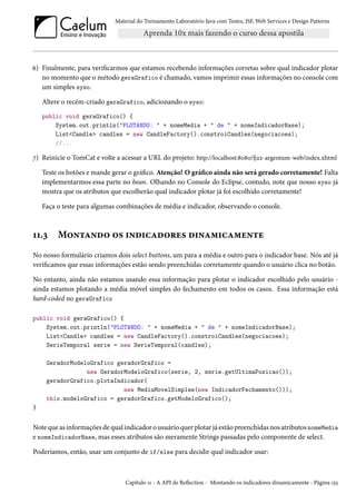 Material do Treinamento Laboratório Java com Testes, JSF,Web Services e Design Patterns 
ä) Finalmente, para vericarmos que estamos recebendo informações corretas sobre qual indicador plotar 
no momento que o método geraGrafico é chamado, vamos imprimir essas informações no console com 
um simples syso. 
Altere o recém-criado geraGrafico, adicionando o syso: 
public void geraGrafico() { 
System.out.println(PLOTANDO:  + nomeMedia +  de  + nomeIndicadorBase); 
ListCandle candles = new CandleFactory().constroiCandles(negociacoes); 
//... 
ß) Reinicie o TomCat e volte a acessar a URL do projeto: http://localhost:˜þ˜þ/9óó-argentum-web/index.xhtml 
Teste os botões e mande gerar o gráco. Atenção! O gráco ainda não será gerado corretamente! Falta 
implementarmos essa parte no bean. Olhando no Console do Eclipse, contudo, note que nosso syso já 
mostra que os atributos que escolherão qual indicador plotar já foi escolhido corretamente! 
Faça o teste para algumas combinações de média e indicador, observando o console. 
ÕÕ.ì M™•±Z•o™ ™« †•o†hZo™§u« o†•Z“†hZ“u•±u 
No nosso formulário criamos dois select buttons, um para a média e outro para o indicador base. Nós até já 
vericamos que essas informações estão sendo preenchidas corretamente quando o usuário clica no botão. 
No entanto, ainda não estamos usando essa informação para plotar o indicador escolhido pelo usuário - 
ainda estamos plotando a média móvel simples do fechamento em todos os casos. Essa informação está 
hard-coded no geraGrafico 
public void geraGrafico() { 
System.out.println(PLOTANDO:  + nomeMedia +  de  + nomeIndicadorBase); 
ListCandle candles = new CandleFactory().constroiCandles(negociacoes); 
SerieTemporal serie = new SerieTemporal(candles); 
GeradorModeloGrafico geradorGrafico = 
new GeradorModeloGrafico(serie, 2, serie.getUltimaPosicao()); 
geradorGrafico.plotaIndicador( 
new MediaMovelSimples(new IndicadorFechamento())); 
this.modeloGrafico = geradorGrafico.getModeloGrafico(); 
} 
Note que as informações de qual indicador o usuário quer plotar já estão preenchidas nos atributos nomeMedia 
e nomeIndicadorBase, mas esses atributos são meramente Strings passadas pelo componente de select. 
Poderíamos, então, usar um conjunto de if/else para decidir qual indicador usar: 
Capítulo ÕÕ - A API de Režection - Montando os indicadores dinamicamente - Página Õ¢¢ 
 