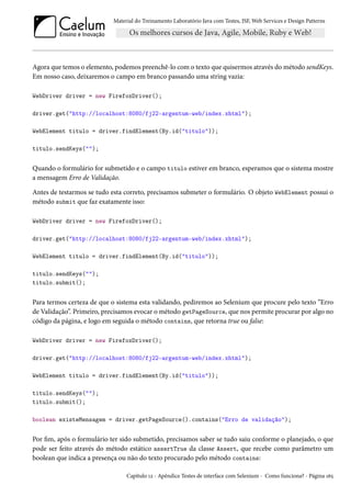 Material do Treinamento Laboratório Java com Testes, JSF,Web Services e Design Patterns 
Agora que temos o elemento, podemos preenchê-lo como texto que quisermos através dométodo sendKeys. 
Em nosso caso, deixaremos o campo em branco passando uma string vazia: 
WebDriver driver = new FirefoxDriver(); 
driver.get(http://localhost:8080/fj22-argentum-web/index.xhtml); 
WebElement titulo = driver.findElement(By.id(titulo)); 
titulo.sendKeys(); 
Quando o formulário for submetido e o campo titulo estiver em branco, esperamos que o sistema mostre 
a mensagem Erro de Validação. 
Antes de testarmos se tudo esta correto, precisamos submeter o formulário. O objeto WebElement possui o 
método submit que faz exatamente isso: 
WebDriver driver = new FirefoxDriver(); 
driver.get(http://localhost:8080/fj22-argentum-web/index.xhtml); 
WebElement titulo = driver.findElement(By.id(titulo)); 
titulo.sendKeys(); 
titulo.submit(); 
Para termos certeza de que o sistema esta validando, pediremos ao Selenium que procure pelo texto “Erro 
de Validação”. Primeiro, precisamos evocar ométodo getPageSource, que nos permite procurar por algo no 
código da página, e logo em seguida o método contains, que retorna true ou false: 
WebDriver driver = new FirefoxDriver(); 
driver.get(http://localhost:8080/fj22-argentum-web/index.xhtml); 
WebElement titulo = driver.findElement(By.id(titulo)); 
titulo.sendKeys(); 
titulo.submit(); 
boolean existeMensagem = driver.getPageSource().contains(Erro de validação); 
Por m, após o formulário ter sido submetido, precisamos saber se tudo saiu conforme o planejado, o que 
pode ser feito através do método estático assertTrue da classe Assert, que recebe como parâmetro um 
boolean que indica a presença ou não do texto procurado pelo método contains: 
Capítulo Õó - Apêndice Testes de interface com Selenium - Como funciona? - Página Õä¢ 
 