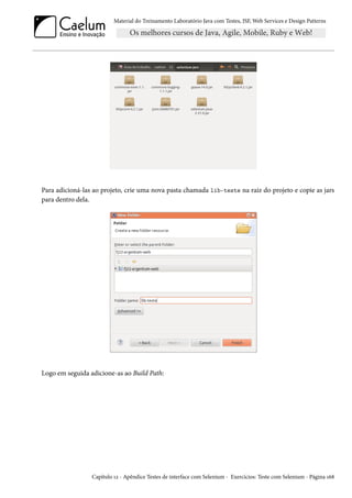 Material do Treinamento Laboratório Java com Testes, JSF,Web Services e Design Patterns 
Para adicioná-las ao projeto, crie uma nova pasta chamada lib-teste na raiz do projeto e copie as jars 
para dentro dela. 
Logo em seguida adicione-as ao Build Path: 
Capítulo Õó - Apêndice Testes de interface com Selenium - Exercícios: Teste com Selenium - Página Õä˜ 
 
