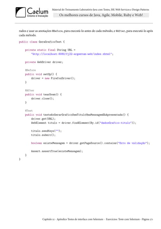 Material do Treinamento Laboratório Java com Testes, JSF,Web Services e Design Patterns 
rados e usar as anotações @Before, para executá-lo antes de cada método, e @After, para executá-lo após 
cada método. 
public class GeraGraficoTest { 
private static final String URL = 
http://localhost:8080/fj22-argentum-web/index.xhtml; 
private WebDriver driver; 
@Before 
public void setUp() { 
driver = new FirefoxDriver(); 
} 
@After 
public void tearDown() { 
driver.close(); 
} 
@Test 
public void testeAoGerarGraficoSemTituloUmaMensagemEhApresentada() { 
driver.get(URL); 
WebElement titulo = driver.findElement(By.id(dadosGrafico:titulo)); 
titulo.sendKeys(); 
titulo.submit(); 
boolean existeMensagem = driver.getPageSource().contains(Erro de validação); 
Assert.assertTrue(existeMensagem); 
} 
} 
Capítulo Õó - Apêndice Testes de interface com Selenium - Exercícios: Teste com Selenium - Página ÕßÕ 
 