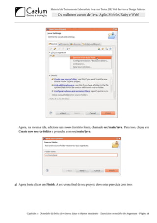 Material do Treinamento Laboratório Java com Testes, JSF,Web Services e Design Patterns 
Agora, na mesma tela, adicione um novo diretório fonte, chamado src/main/java. Para isso, clique em 
Create new source folder e preencha com src/main/java: 
¦) Agora basta clicar em Finish. A estrutura nal de seu projeto deve estar parecida com isso: 
Capítulo ó - O modelo da bolsa de valores, datas e objetos imutáveis - Exercícios: o modelo do Argentum - Página Õ˜ 
 