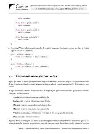 Material do Treinamento Laboratório Java com Testes, JSF,Web Services e Design Patterns 
return minimo; 
} 
public double getMaximo() { 
return maximo; 
} 
public double getVolume() { 
return volume; 
} 
public Calendar getData() { 
return data; 
} 
} 
Õ¦) (opcional) Vamos adicionar doismétodos de negócio, para que o Candlestick possa nos dizer se ele é do 
tipo de alta, ou se é de baixa: 
public boolean isAlta() { 
return this.abertura  this.fechamento; 
} 
public boolean isBaixa() { 
return this.abertura  this.fechamento; 
} 
ó.Õþ Ru«¶“™ o†a§†™ oZ« Nu™h†Zcou« 
Agora que temos as classes que representamnegociações na bolsa de valores (Negociacao) e resumos diários 
dessas negociações (Candlestick), falta apenas fazer a ação de resumir as negociações de um dia em uma 
candle. 
A regra é um tanto simples: dentre uma lista de negociações, precisamos descobrir quais são os valores a 
preencher na Candlestick: 
• Abertura: preço da primeira negociação do dia; 
• Fechamento: preço da última negociação do dia; 
• Mínimo: preço da negociação mais barata do dia; 
• Máximo: preço da negociação mais cara do dia; 
• Volume: quantidade de dinheiro que passou em todas as negociações nesse dia; 
• Data: a qual dia o resumo se refere. 
Algumas dessas informações são fáceis de encontrar por que temos uma convenção no sistema: quando va-mos 
criar a candle, a lista de negociações já vem ordenada por tempo. Dessa forma, a abertura e o fechamento 
Capítulo ó - O modelo da bolsa de valores, datas e objetos imutáveis - Resumo diário das Negociações - Página ó¦ 
 