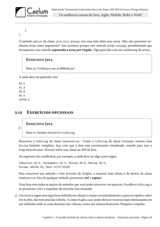 Material do Treinamento Laboratório Java com Testes, JSF,Web Services e Design Patterns 
} 
} 
O método asList da classe java.util.Arrays cria uma lista dada uma array. Mas não passamos ne-nhuma 
array como argumento! Isso acontece porque esse método aceita varargs, possibilitando que 
invoquemos esse método separando a array por vírgula. Algo parecido com um autoboxing de arrays. 
E€€uh±†êu JZêZ 
Item ¦ß: Conheça e use as bibliotecas! 
A saída deve ser parecida com: 
40.5 
42.3 
39.8 
45.0 
16760.0 
ó.Õó Eìu§hih†™« ™£h†™•Z†« 
Õ) 
E€€uh±†êu JZêZ 
Item Õþ: Sempre reescreva o toString 
Reescreva o toString da classe Candlestick. Como o toString da classe Calendar retorna uma 
String bastante complexa, faça com que a data seja corretamente visualizada, usando para isso o 
SimpleDateFormat. Procure sobre essa classe na API do Java. 
Ao imprimir um candlestick, por exemplo, a saída deve ser algo como segue: 
[Abertura 40.5, Fechamento 42.3, Mínima 39.8, Máxima 45.0, 
Volume 145234.20, Data 12/07/2008] 
Para reescrever um método e tirar proveito do Eclipse, a maneira mais direta é de dentro da classe 
Candlestick, fora de qualquer método, pressionar ctrl + espaço. 
Uma lista com todas as opções de métodos que você pode reescrever vai aparecer. Escolha o toString, e 
ao pressionar enter o esqueleto da reescrita será montado. 
ó) Umdouble segueuma regra bem denida em relação a contas e arredondamento, e para ser rápido e caber 
em ä¦ bits, não tem precisão innita. A classe BigDecimal pode oferecer recursos mais interessantes em 
um ambiente onde as casas decimais são valiosas, como um sistema nanceiro. Pesquise a respeito. 
Capítulo ó - O modelo da bolsa de valores, datas e objetos imutáveis - Exercícios opcionais - Página ó˜ 
 