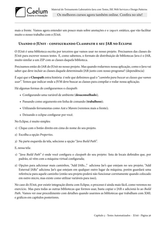 Material do Treinamento Laboratório Java com Testes, JSF,Web Services e Design Patterns 
mais a frente. Vamos agora entender um pouco mais sobre anotações e o import estático, que vão facilitar 
muito o nosso trabalho com o JUnit. 
U«Z•o™ ™ JU•†± - h™•€†¶§Z•o™ CZ««£Z±„ u «u¶ JAR •™ Eh†£«u 
O JUnit é uma biblioteca escrita por terceiros que vamos usar no nosso projeto. Precisamos das classes do 
JUnit para escrever nossos testes. E, como sabemos, o formato de distribuição de bibliotecas Java é o JAR, 
muito similar a um ZIP com as classes daquela biblioteca. 
Precisamos então do JAR do JUnit no nosso projeto. Mas quando rodarmos nossa aplicação, como o Java vai 
saber que deve incluir as classes daquele determinado JAR junto com nosso programa? (dependência) 
É aqui que o Classpath entra história: é nele que denimos qual o “caminho para buscar as classes que vamos 
usar”. Temos que indicar onde a JVM deve buscar as classes para compilar e rodar nossa aplicação. 
Há algumas formas de congurarmos o classpath: 
• Congurando uma variável de ambiente (desaconselhado); 
• Passando como argumento em linha de comando (trabalhoso); 
• Utilizando ferramentas como Ant e Maven (veremos mais a frente); 
• Deixando o eclipse congurar por você. 
No Eclipse, é muito simples: 
Õ) Clique com o botão direito em cima do nome do seu projeto. 
ó) Escolha a opção Properties. 
ì) Na parte esquerda da tela, selecione a opção “Java Build Path”. 
E, nessa tela: 
Õ) “Java Build Path” é onde você congura o classpath do seu projeto: lista de locais denidos que, por 
padrão, só vêm com a máquina virtual congurada; 
ó) Opções para adicionar mais caminhos, “Add JARs...” adiciona Jar’s que estejam no seu projeto; “Add 
External JARs” adiciona Jar’s que estejam em qualquer outro lugar da máquina, porém guardará uma 
referência para aquele caminho (então seu projeto poderá não funcionar corretamente quando colocado 
em outro micro, mas existe como utilizar variáveis para isso); 
No caso do JUnit, por existir integração direta com Eclipse, o processo é ainda mais fácil, como veremos no 
exercício. Mas para todas as outras bibliotecas que formos usar, basta copiar o JAR e adicioná-lo ao Build 
Path. Vamos ver esse procedimento com detalhes quando usarmos as bibliotecas que trabalham com XML 
e grácos em capítulos posteriores. 
Capítulo ì - Testes Automatizados - JUnit - Página ìä 
 