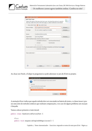 Material do Treinamento Laboratório Java com Testes, JSF,Web Services e Design Patterns 
Ao clicar em Finish, o Eclipse te perguntará se pode adicionar os jars do JUnit no projeto. 
A anotação @Test indica que aquelemétodo deve ser executado na bateria de testes, e a classe Assert pos-sui 
uma série de métodos estáticos que realizam comparações, e no caso de algum problema um exceção 
é lançada. 
Vamos colocar primeiro o teste inicial: 
public class CandlestickFactoryTest { 
@Test 
public void sequenciaSimplesDeNegociacoes() { 
Capítulo ì - Testes Automatizados - Exercícios: migrando os testes do main para JUnit - Página ¦Õ 
 