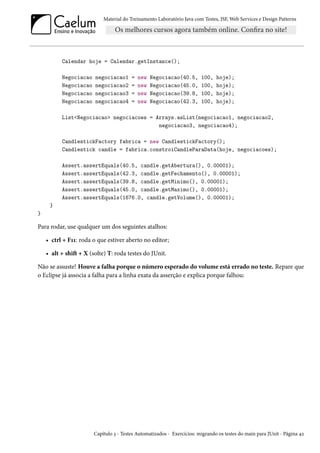 Material do Treinamento Laboratório Java com Testes, JSF,Web Services e Design Patterns 
Calendar hoje = Calendar.getInstance(); 
Negociacao negociacao1 = new Negociacao(40.5, 100, hoje); 
Negociacao negociacao2 = new Negociacao(45.0, 100, hoje); 
Negociacao negociacao3 = new Negociacao(39.8, 100, hoje); 
Negociacao negociacao4 = new Negociacao(42.3, 100, hoje); 
ListNegociacao negociacoes = Arrays.asList(negociacao1, negociacao2, 
negociacao3, negociacao4); 
CandlestickFactory fabrica = new CandlestickFactory(); 
Candlestick candle = fabrica.constroiCandleParaData(hoje, negociacoes); 
Assert.assertEquals(40.5, candle.getAbertura(), 0.00001); 
Assert.assertEquals(42.3, candle.getFechamento(), 0.00001); 
Assert.assertEquals(39.8, candle.getMinimo(), 0.00001); 
Assert.assertEquals(45.0, candle.getMaximo(), 0.00001); 
Assert.assertEquals(1676.0, candle.getVolume(), 0.00001); 
} 
} 
Para rodar, use qualquer um dos seguintes atalhos: 
• ctrl + FÕÕ: roda o que estiver aberto no editor; 
• alt + shiŸ + X (solte) T: roda testes do JUnit. 
Não se assuste! Houve a falha porque o número esperado do volume está errado no teste. Repare que 
o Eclipse já associa a falha para a linha exata da asserção e explica porque falhou: 
Capítulo ì - Testes Automatizados - Exercícios: migrando os testes do main para JUnit - Página ¦ó 
 