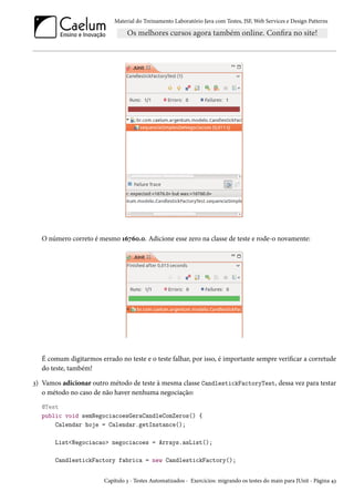 Material do Treinamento Laboratório Java com Testes, JSF,Web Services e Design Patterns 
O número correto é mesmo Õäßäþ.þ. Adicione esse zero na classe de teste e rode-o novamente: 
É comum digitarmos errado no teste e o teste falhar, por isso, é importante sempre vericar a corretude 
do teste, também! 
ì) Vamos adicionar outro método de teste à mesma classe CandlestickFactoryTest, dessa vez para testar 
o método no caso de não haver nenhuma negociação: 
@Test 
public void semNegociacoesGeraCandleComZeros() { 
Calendar hoje = Calendar.getInstance(); 
ListNegociacao negociacoes = Arrays.asList(); 
CandlestickFactory fabrica = new CandlestickFactory(); 
Capítulo ì - Testes Automatizados - Exercícios: migrando os testes do main para JUnit - Página ¦ì 
 