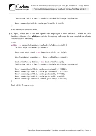 Material do Treinamento Laboratório Java com Testes, JSF,Web Services e Design Patterns 
Candlestick candle = fabrica.constroiCandleParaData(hoje, negociacoes); 
Assert.assertEquals(0.0, candle.getVolume(), 0.00001); 
} 
Rode o teste com o mesmo atalho. 
¦) E, agora, vamos para o que tem apenas uma negociação e estava falhando. Ainda na classe 
CandlestickFactoryTest adicione o método: (repare que cada classe de teste possui vários métodos 
com vários casos diferentes) 
@Test 
public void apenasUmaNegociacaoGeraCandleComValoresIguais() { 
Calendar hoje = Calendar.getInstance(); 
Negociacao negociacao1 = new Negociacao(40.5, 100, hoje); 
ListNegociacao negociacoes = Arrays.asList(negociacao1); 
CandlestickFactory fabrica = new CandlestickFactory(); 
Candlestick candle = fabrica.constroiCandleParaData(hoje, negociacoes); 
Assert.assertEquals(40.5, candle.getAbertura(), 0.00001); 
Assert.assertEquals(40.5, candle.getFechamento(), 0.00001); 
Assert.assertEquals(40.5, candle.getMinimo(), 0.00001); 
Assert.assertEquals(40.5, candle.getMaximo(), 0.00001); 
Assert.assertEquals(4050.0, candle.getVolume(), 0.00001); 
} 
Rode o teste. Repare no erro: 
Capítulo ì - Testes Automatizados - Exercícios: migrando os testes do main para JUnit - Página ¦¦ 
 