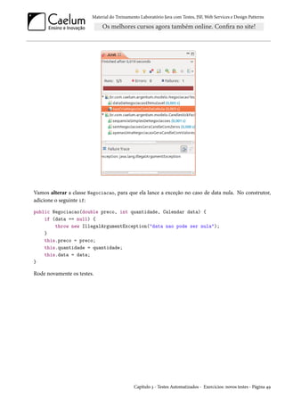 Material do Treinamento Laboratório Java com Testes, JSF,Web Services e Design Patterns 
Vamos alterar a classe Negociacao, para que ela lance a exceção no caso de data nula. No construtor, 
adicione o seguinte if: 
public Negociacao(double preco, int quantidade, Calendar data) { 
if (data == null) { 
throw new IllegalArgumentException(data nao pode ser nula); 
} 
this.preco = preco; 
this.quantidade = quantidade; 
this.data = data; 
} 
Rode novamente os testes. 
Capítulo ì - Testes Automatizados - Exercícios: novos testes - Página ¦É 
 