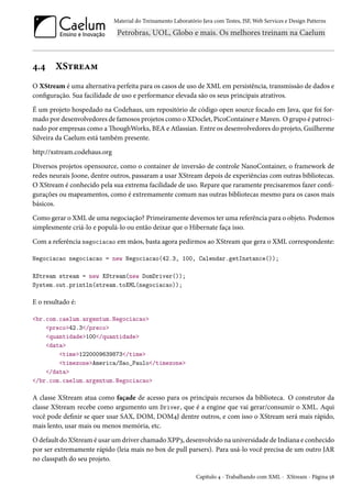 Material do Treinamento Laboratório Java com Testes, JSF,Web Services e Design Patterns 
¦.¦ XS±§uZ“ 
O XStream é uma alternativa perfeita para os casos de uso de XML em persistência, transmissão de dados e 
conguração. Sua facilidade de uso e performance elevada são os seus principais atrativos. 
É um projeto hospedado na Codehaus, um repositório de código open source focado em Java, que foi for-mado 
por desenvolvedores de famosos projetos como o XDoclet, PicoContainer eMaven. Ogrupo é patroci-nado 
por empresas como aoughWorks, BEA e Atlassian. Entre os desenvolvedores do projeto, Guilherme 
Silveira da Caelum está também presente. 
http://xstream.codehaus.org 
Diversos projetos opensource, como o container de inversão de controle NanoContainer, o framework de 
redes neurais Joone, dentre outros, passaram a usar XStream depois de experiências com outras bibliotecas. 
O XStream é conhecido pela sua extrema facilidade de uso. Repare que raramente precisaremos fazer con- 
gurações ou mapeamentos, como é extremamente comum nas outras bibliotecas mesmo para os casos mais 
básicos. 
Como gerar o XML de uma negociação? Primeiramente devemos ter uma referência para o objeto. Podemos 
simplesmente criá-lo e populá-lo ou então deixar que o Hibernate faça isso. 
Com a referência negociacao em mãos, basta agora pedirmos ao XStream que gera o XML correspondente: 
Negociacao negociacao = new Negociacao(42.3, 100, Calendar.getInstance()); 
XStream stream = new XStream(new DomDriver()); 
System.out.println(stream.toXML(negociacao)); 
E o resultado é: 
br.com.caelum.argentum.Negociacao 
preco42.3/preco 
quantidade100/quantidade 
data 
time1220009639873/time 
timezoneAmerica/Sao_Paulo/timezone 
/data 
/br.com.caelum.argentum.Negociacao 
A classe XStream atua como façade de acesso para os principais recursos da biblioteca. O construtor da 
classe XStream recebe como argumento um Driver, que é a engine que vai gerar/consumir o XML. Aqui 
você pode denir se quer usar SAX, DOM, DOM¦J dentre outros, e com isso o XStream será mais rápido, 
mais lento, usar mais ou menos memória, etc. 
Odefault do XStreamé usarumdriver chamado XPPì, desenvolvido na universidade de Indiana e conhecido 
por ser extremamente rápido (leia mais no box de pull parsers). Para usá-lo você precisa de um outro JAR 
no classpath do seu projeto. 
Capítulo ¦ - Trabalhando com XML - XStream - Página ¢˜ 
 
