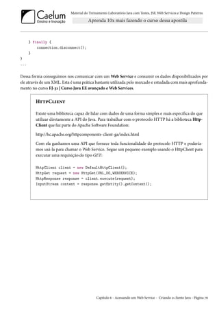 Material do Treinamento Laboratório Java com Testes, JSF,Web Services e Design Patterns 
} finally { 
connection.disconnect(); 
} 
} 
... 
Dessa forma conseguimos nos comunicar com um Web Service e consumir os dados disponibilizados por 
ele através de um XML. Esta é uma prática bastante utilizada pelo mercado e estudada com mais aprofunda-mento 
no curso FJ-ìÕ | Curso Java EE avançado eWeb Services. 
H±±£C†u•± 
Existe uma biblioteca capaz de lidar com dados de uma forma simples e mais especíca do que 
utilizar diretamente a API do Java. Para trabalhar com o protocolo HTTP há a biblioteca Http- 
Client que faz parte do Apache SoŸware Foundation: 
http://hc.apache.org/httpcomponents-client-ga/index.html 
Com ela ganhamos uma API que fornece toda funcionalidade do protocolo HTTP e podería-mos 
usá-la para chamar o Web Service. Segue um pequeno exemplo usando o HttpClient para 
executar uma requisição do tipo GET: 
HttpClient client = new DefaultHttpClient(); 
HttpGet request = new HttpGet(URL_DO_WEBSERVICE); 
HttpResponse response = client.execute(request); 
InputStream content = response.getEntity().getContent(); 
Capítulo ä - Acessando umWeb Service - Criando o cliente Java - Página ßä 
 