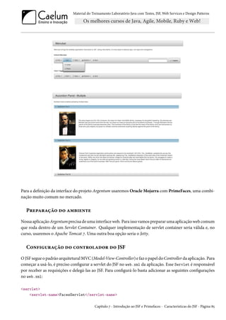 Material do Treinamento Laboratório Java com Testes, JSF,Web Services e Design Patterns 
Para a denição da interface do projeto Argentum usaremos OracleMojarra com PrimeFaces, uma combi-nação 
muito comum no mercado. 
P§u£Z§Zca™ o™ Z“f†u•±u 
Nossa aplicaçãoArgentumprecisa deuma interfaceweb. Para isso vamos prepararuma aplicaçãoweb comum 
que roda dentro de um Servlet Container. Qualquer implementação de servlet container seria válida e, no 
curso, usaremos o Apache Tomcat ß. Uma outra boa opção seria o Jetty. 
C™•€†¶§Zca™ o™ h™•±§™Zo™§ o™ JSF 
OJSF segue o padrão arquiteturalMVC(Model-View-Controller) e faz o papel doController da aplicação. Para 
começar a usá-lo, é preciso congurar a servlet do JSF no web.xml da aplicação. Esse Servlet é responsável 
por receber as requisições e delegá-las ao JSF. Para congurá-lo basta adicionar as seguintes congurações 
no web.xml: 
servlet 
servlet-nameFacesServlet/servlet-name 
Capítulo ß - Introdução ao JSF e Primefaces - Características do JSF - Página ˜¢ 
 