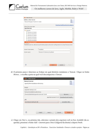 Material do Treinamento Laboratório Java com Testes, JSF,Web Services e Design Patterns 
d) O próximo passo é dizermos ao Eclipse em qual diretório instalamos o Tomcat. Clique no botão 
Browse... e escolha a pasta na qual você descompactou o Tomcat. 
e) Clique em Next e, na próxima tela, selecione o projeto 9óó-argentum-web no box Available (da es-querda), 
pressione o botão Add  (moverá para o box Congured da direita) e depois Finish. 
Capítulo ß - Introdução ao JSF e Primefaces - Exercícios: Instalando o Tomcat e criando o projeto - Página Éþ 
 