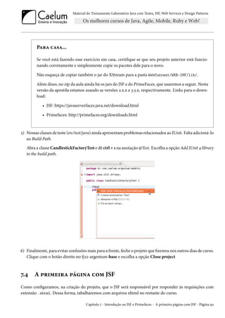 Material do Treinamento Laboratório Java com Testes, JSF,Web Services e Design Patterns 
PZ§Z hZ«Z... 
Se você está fazendo esse exercício em casa, certique-se que seu projeto anterior está funcio-nando 
corretamente e simplesmente copie os pacotes dele para o novo. 
Não esqueça de copiar também o jar do XStream para a pasta WebContent/WEB-INF/lib/. 
Além disso, no zip da aula ainda há os jars do JSF e do PrimeFaces, que usaremos a seguir. Nesta 
versão da apostila estamos usando as versões ó.x.x e ì.¢.x, respectivamente. Links para o down-load: 
• JSF: https://javaserverfaces.java.net/download.html 
• Primefaces: http://primefaces.org/downloads.html 
¢) Nossas classes de teste (src/test/java) ainda apresentamproblemas relacionados ao JUnit. Falta adicioná-lo 
ao Build Path. 
Abra a classe CandlestickFactoryTest e dê ctrl + Õ na anotação @Test. Escolha a opção Add JUnit ¦ library 
to the build path. 
ä) Finalmente, para evitar confusõesmais para a frente, feche o projeto que zemos nos outros dias de curso. 
Clique com o botão direito no 9óó-argentum-base e escolha a opção Close project 
ß.¦ A £§†“u†§Z £a†•Z h™“ JSF 
Como conguramos, na criação do projeto, que o JSF será responsável por responder às requisições com 
extensão .xhtml. Dessa forma, tabalharemos com arquivos xhtml no restante do curso. 
Capítulo ß - Introdução ao JSF e Primefaces - A primeira página com JSF - Página Éó 
 