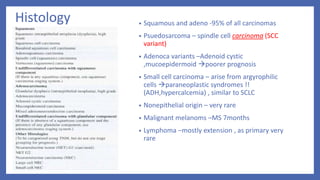 Histology • Squamous and adeno -95% of all carcinomas
• Psuedosarcoma – spindle cell carcinoma (SCC
variant)
• Adenoca variants –Adenoid cystic
,mucoepidermoid poorer prognosis
• Small cell carcinoma – arise from argyrophilic
cells paraneoplastic syndromes !!
(ADH,hypercalcemia) , similar to SCLC
• Nonepithelial origin – very rare
• Malignant melanoms –MS 7months
• Lymphoma –mostly extension , as primary very
rare
 