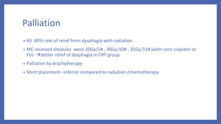 Palliation
• 60 -80% rate of relief from dysphagia with radiation.
• MC received shedules were 20Gy/5# , 30Gy/10# , 35Gy/15# (with conc cisplatin or
FU) better relief of dysphagia in CRT group.
• Palliation by brachytherapy
• Stent placement –inferior compared to radiation /chemotherapy
 