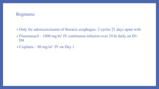 Regimens
• Only for adenocarcinoma of thoracic esophagus- 2 cycles 21 days apart with
• Fluorouracil – 1000 mg/m2 IV continuous infusion over 24 hr daily on D1-
D4
• Cisplatin – 80 mg/m2 IV on Day 1
 