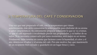 Una vez que esté preparado el café, con la temperatura que vimos
anteriormente, éste debe consumirse lo antes posible para disfrutar de su aroma
y sabor característicos. Es conveniente preparar solamente lo que se va a tomar,
ya que el café reposado o recalentado pierde sus propiedades, y ni hablar de su
sabor. Si es necesario conservarlo por unos momentos, será mejor en un termo.
Finalmente, debe tenerse en cuenta que factores como la humedad, el calor y el
aire deterioran el sabor y el aroma del café. Por este motivo, hay que mantenerlo
en un recipiente bien cerrado y guardarlo en un lugar fresco y seco.
 