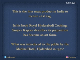 Tack On Quiz
@tackonq/tackonquiz
This is the ﬁrst meat product in India to
receive a GI tag.
In his book Royal Hyderabadi Cooking,
Sanjeev Kapoor describes its preparation
has become an art form.
What was introduced to the public by the
Madina Hotel, Hyderabad in 1950?
 