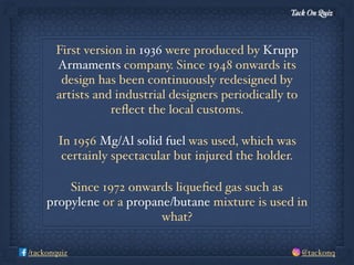 Tack On Quiz
@tackonq/tackonquiz
First version in 1936 were produced by Krupp
Armaments company. Since 1948 onwards its
design has been continuously redesigned by
artists and industrial designers periodically to
reﬂect the local customs.
In 1956 Mg/Al solid fuel was used, which was
certainly spectacular but injured the holder.
Since 1972 onwards liqueﬁed gas such as
propylene or a propane/butane mixture is used in
what?
 