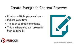 #pubcon
Create Evergreen Content Reserves
• Create multiple pieces at once
• Publish over time
• Tie back to timely moments
• This is where you can create in
bulk to save $$
@qcait @mmiagency |
 