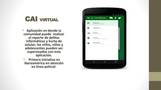 CAI VIRTUAL
 Aplicación en donde la
comunidad puede realizar
el reporte de delitos
informáticos y hurto de
celular; los niños, niñas y
adolescentes pueden ser
supervisados con esta
aplicación.
 Primera iniciativa en
Iberoamérica en atención
en línea policial.
 