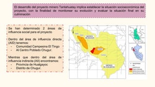 El desarrollo del proyecto minero Tantahuatay implica establecer la situación socioeconómica del
proyecto, con la finalidad de monitorear su evolución y evaluar la situación final en su
culminación
Se han determinado 2 áreas de
influencia social para el proyecto
Dentro del área de influencia directa
(AID) tenemos:
- Comunidad Campesina El Tingo
- Al Centro Poblado Chugur.
Mientras que dentro del área de
influencia indirecta (AII) encontramos:
- Provincia de Hualgayoc
- Distrito de Chugur.
 